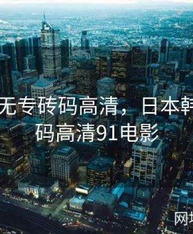 日本韩无专砖码高清，日本韩无专砖码高清91电影