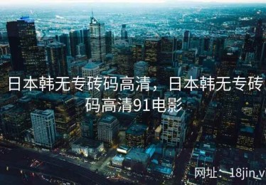 日本韩无专砖码高清，日本韩无专砖码高清91电影