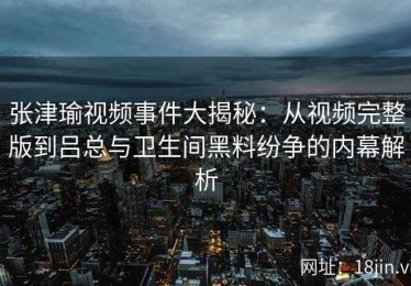张津瑜视频事件大揭秘：从视频完整版到吕总与卫生间黑料纷争的内幕解析