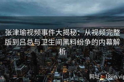 张津瑜视频事件大揭秘：从视频完整版到吕总与卫生间黑料纷争的内幕解析