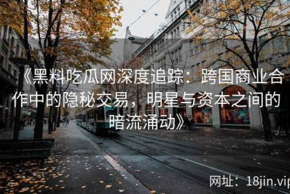 《黑料吃瓜网深度追踪：跨国商业合作中的隐秘交易，明星与资本之间的暗流涌动》