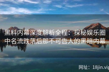 黑料内幕深度解析全程：探秘娱乐圈中名流跌落后那不可告人的黑暗内幕