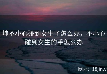 坤不小心碰到女生了怎么办，不小心碰到女生的手怎么办