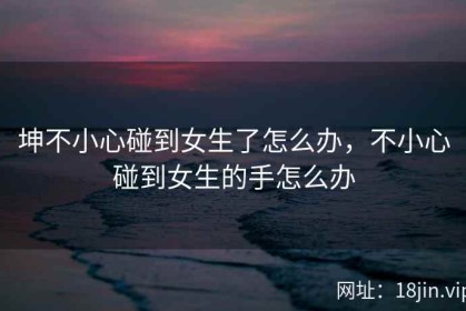 坤不小心碰到女生了怎么办，不小心碰到女生的手怎么办