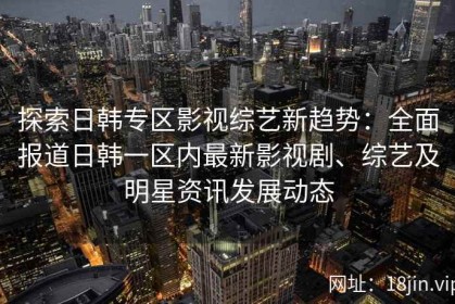 探索日韩专区影视综艺新趋势：全面报道日韩一区内最新影视剧、综艺及明星资讯发展动态