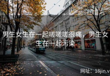 男生女生在一起嗟嗟嗟很痛，男生女生在一起污染