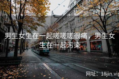 男生女生在一起嗟嗟嗟很痛，男生女生在一起污染