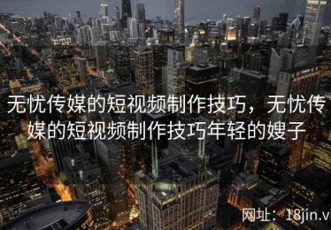 无忧传媒的短视频制作技巧，无忧传媒的短视频制作技巧年轻的嫂子