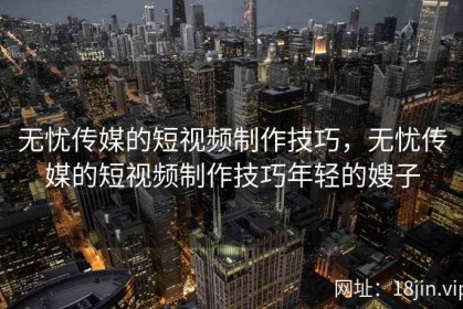 无忧传媒的短视频制作技巧，无忧传媒的短视频制作技巧年轻的嫂子