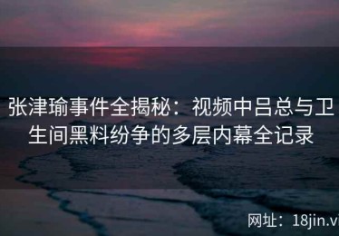 张津瑜事件全揭秘：视频中吕总与卫生间黑料纷争的多层内幕全记录