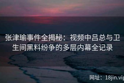 张津瑜事件全揭秘：视频中吕总与卫生间黑料纷争的多层内幕全记录