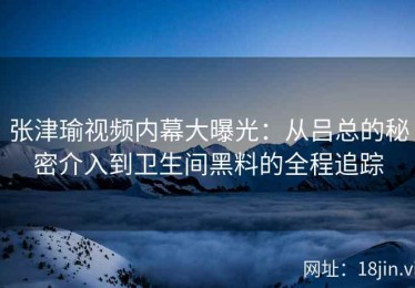 张津瑜视频内幕大曝光：从吕总的秘密介入到卫生间黑料的全程追踪