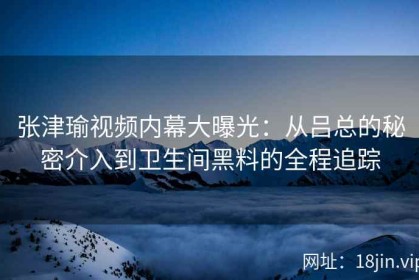 张津瑜视频内幕大曝光：从吕总的秘密介入到卫生间黑料的全程追踪