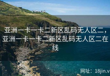亚洲一卡一卡二新区乱码无人区二，亚洲一卡一卡二新区乱码无人区二在线