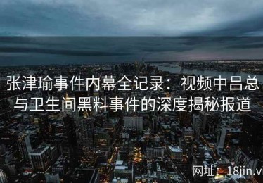 张津瑜事件内幕全记录：视频中吕总与卫生间黑料事件的深度揭秘报道