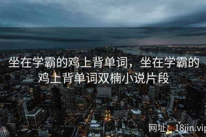 坐在学霸的鸡上背单词，坐在学霸的鸡上背单词双楠小说片段