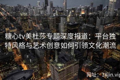 糖心tv美杜莎专题深度报道：平台独特风格与艺术创意如何引领文化潮流