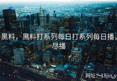 黑料，黑料打系列每日打系列每日播，尽播