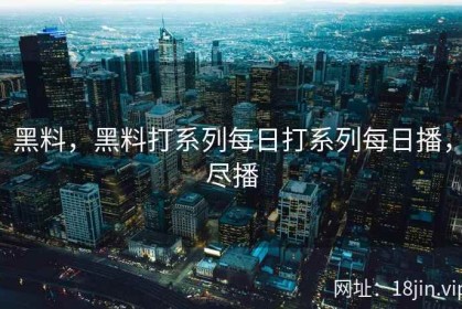 黑料，黑料打系列每日打系列每日播，尽播
