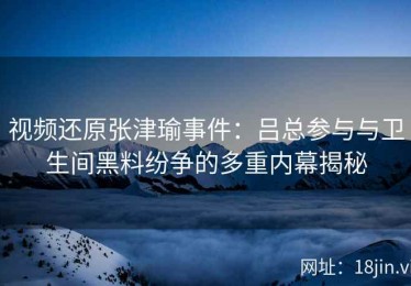 视频还原张津瑜事件：吕总参与与卫生间黑料纷争的多重内幕揭秘