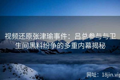 视频还原张津瑜事件：吕总参与与卫生间黑料纷争的多重内幕揭秘