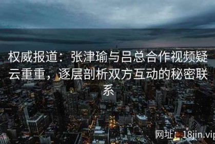 权威报道：张津瑜与吕总合作视频疑云重重，逐层剖析双方互动的秘密联系