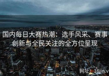 国内每日大赛热潮：选手风采、赛事创新与全民关注的全方位呈现