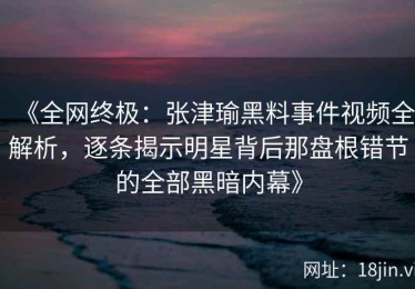 《全网终极：张津瑜黑料事件视频全解析，逐条揭示明星背后那盘根错节的全部黑暗内幕》