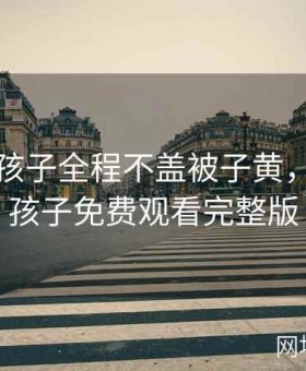 二人生孩子全程不盖被子黄，二人生孩子免费观看完整版