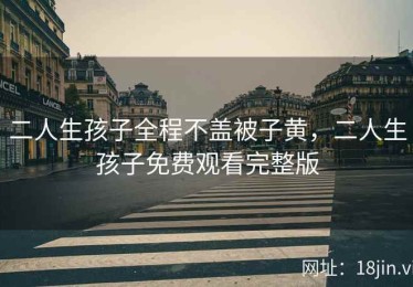二人生孩子全程不盖被子黄，二人生孩子免费观看完整版