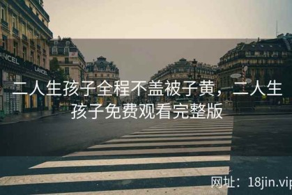 二人生孩子全程不盖被子黄，二人生孩子免费观看完整版
