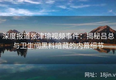 深度报道张津瑜视频事件：揭秘吕总与卫生间黑料暗藏的内幕细节