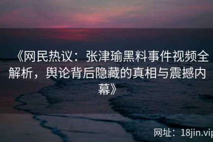 《网民热议：张津瑜黑料事件视频全解析，舆论背后隐藏的真相与震撼内幕》