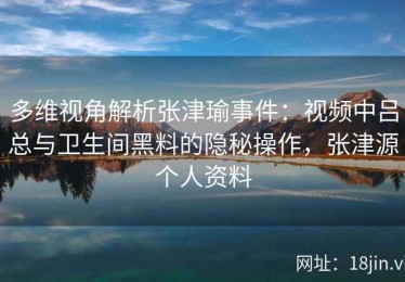 多维视角解析张津瑜事件：视频中吕总与卫生间黑料的隐秘操作，张津源个人资料