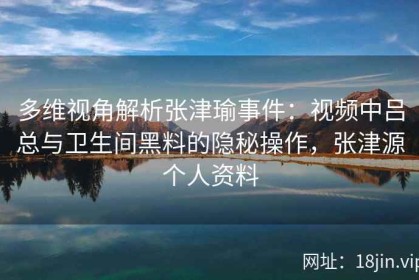 多维视角解析张津瑜事件：视频中吕总与卫生间黑料的隐秘操作，张津源个人资料