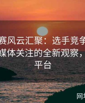 国内大赛风云汇聚：选手竞争、地域文化与媒体关注的全新观察，大赛事平台