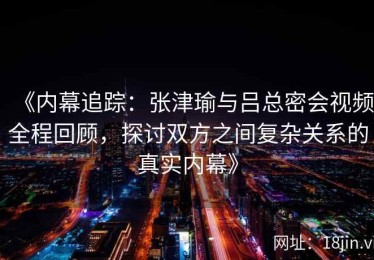 《内幕追踪：张津瑜与吕总密会视频全程回顾，探讨双方之间复杂关系的真实内幕》