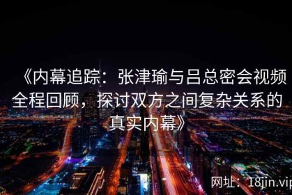 《内幕追踪：张津瑜与吕总密会视频全程回顾，探讨双方之间复杂关系的真实内幕》