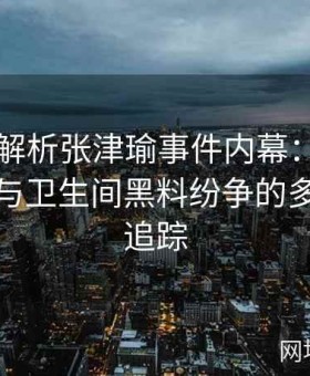 视频全解析张津瑜事件内幕：揭秘吕总操控与卫生间黑料纷争的多层内幕追踪