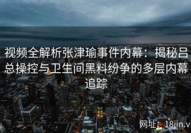 视频全解析张津瑜事件内幕：揭秘吕总操控与卫生间黑料纷争的多层内幕追踪