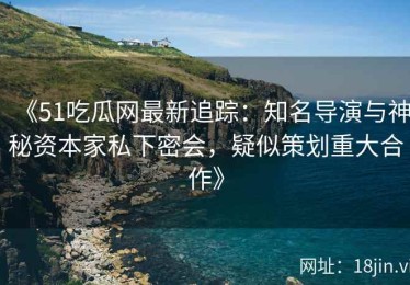 《51吃瓜网最新追踪：知名导演与神秘资本家私下密会，疑似策划重大合作》