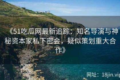 《51吃瓜网最新追踪：知名导演与神秘资本家私下密会，疑似策划重大合作》