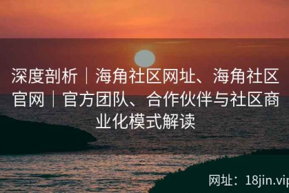 深度剖析｜海角社区网址、海角社区官网｜官方团队、合作伙伴与社区商业化模式解读
