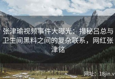 张津瑜视频事件大曝光：揭秘吕总与卫生间黑料之间的复杂联系，网红张津铭