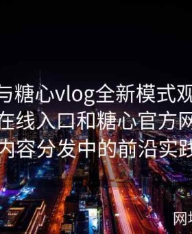 糖心tv与糖心vlog全新模式观察：探讨糖心在线入口和糖心官方网在数字内容分发中的前沿实践