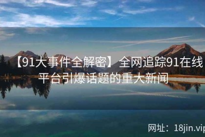 【91大事件全解密】全网追踪91在线平台引爆话题的重大新闻