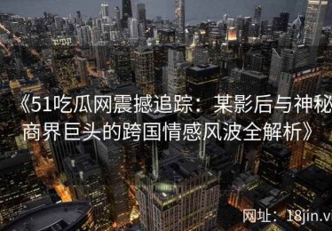 《51吃瓜网震撼追踪：某影后与神秘商界巨头的跨国情感风波全解析》
