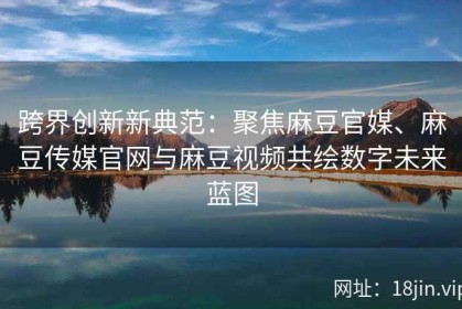 跨界创新新典范：聚焦麻豆官媒、麻豆传媒官网与麻豆视频共绘数字未来蓝图