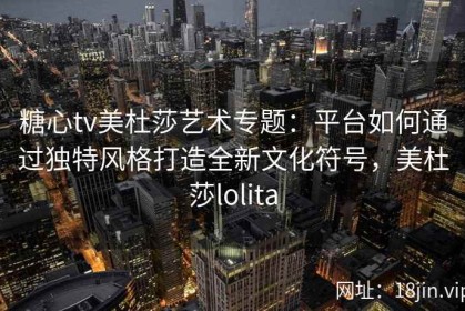 糖心tv美杜莎艺术专题：平台如何通过独特风格打造全新文化符号，美杜莎lolita