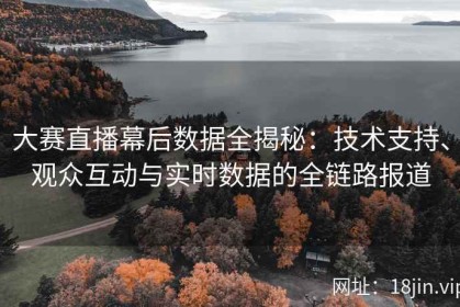 大赛直播幕后数据全揭秘：技术支持、观众互动与实时数据的全链路报道